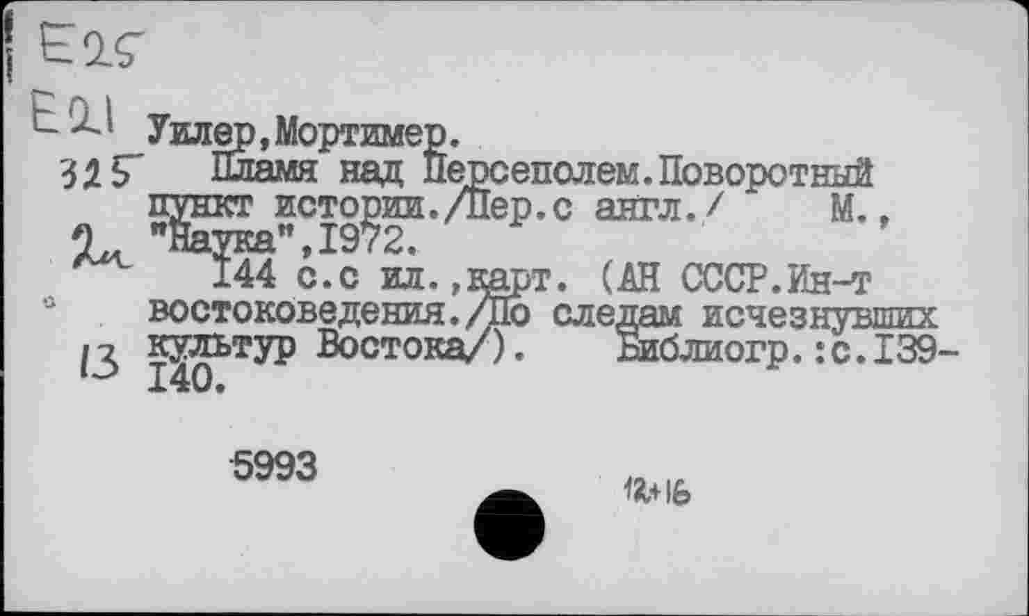 ﻿E1Ç
Ell злг
ІЗ
Уилер, Мортимер.
Пламя над Персеполем.Поворотный пункт истории./Пер.с англ./ М., "Наука”,1972.
144 с.с ил.,карт. (АН СССР.Ин-т востоковедения./По следам исчезнувших культур Востока/). Библиогр.:с.139 140.
5993
